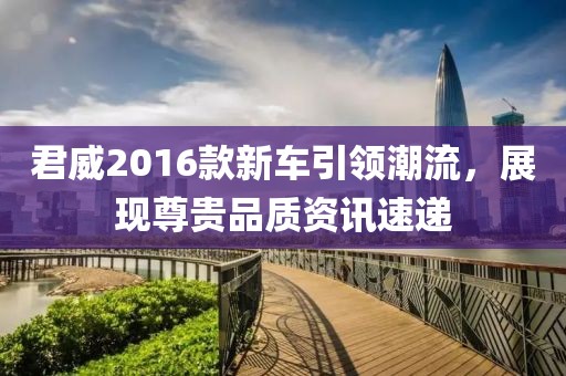 君威2016款新车引领潮流，展现尊贵品质资讯速递