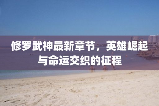 修罗武神最新章节，英雄崛起与命运交织的征程