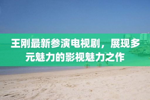 王刚最新参演电视剧，展现多元魅力的影视魅力之作