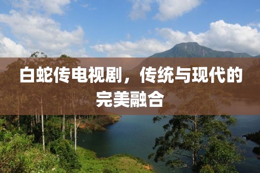 白蛇传电视剧，传统与现代的完美融合