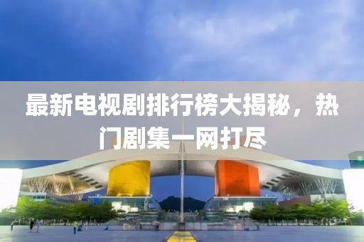 最新电视剧排行榜大揭秘，热门剧集一网打尽