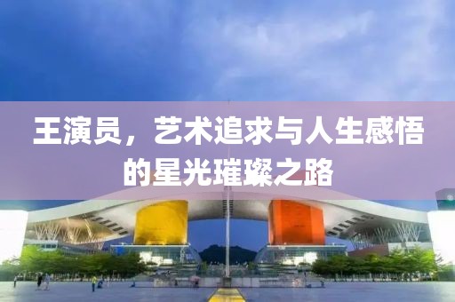 王演员，艺术追求与人生感悟的星光璀璨之路