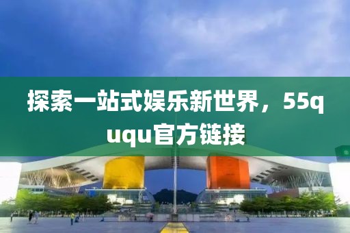 探索一站式娱乐新世界，55ququ官方链接