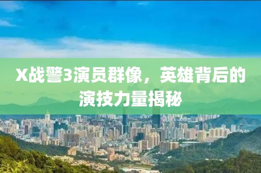 X战警3演员群像，英雄背后的演技力量揭秘