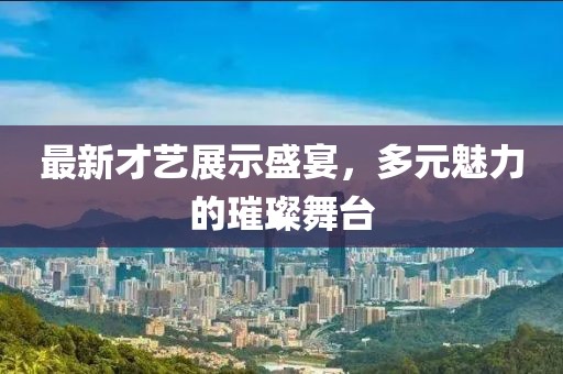 最新才艺展示盛宴，多元魅力的璀璨舞台