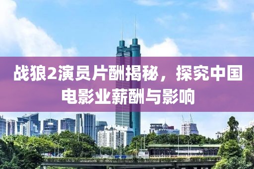 战狼2演员片酬揭秘，探究中国电影业薪酬与影响