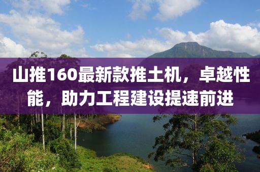 山推160最新款推土机，卓越性能，助力工程建设提速前进