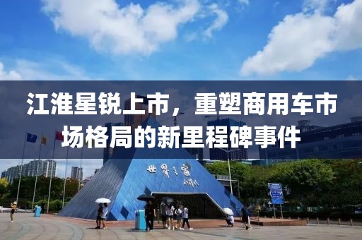江淮星锐上市，重塑商用车市场格局的新里程碑事件