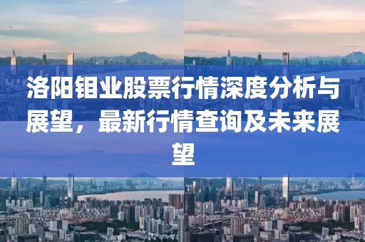洛阳钼业股票行情深度分析与展望，最新行情查询及未来展望