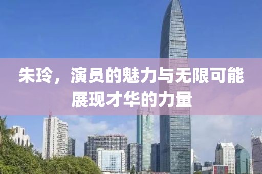 朱玲，演员的魅力与无限可能展现才华的力量