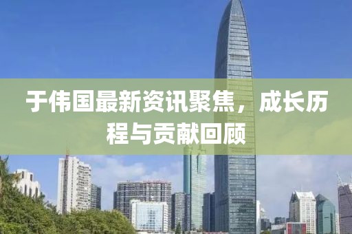 于伟国最新资讯聚焦，成长历程与贡献回顾