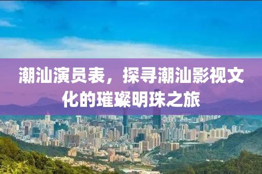 潮汕演员表，探寻潮汕影视文化的璀璨明珠之旅
