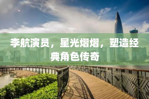 李航演员，星光熠熠，塑造经典角色传奇