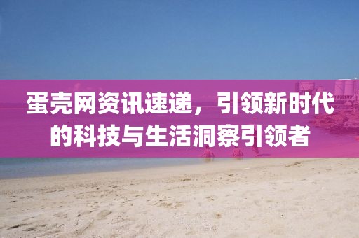 蛋壳网资讯速递，引领新时代的科技与生活洞察引领者