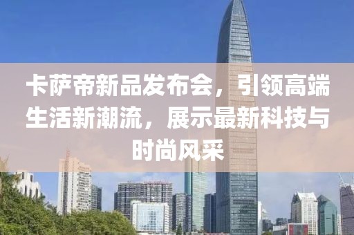卡萨帝新品发布会，引领高端生活新潮流，展示最新科技与时尚风采