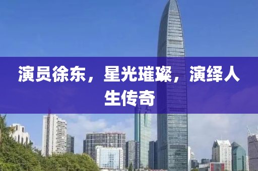 演员徐东，星光璀璨，演绎人生传奇