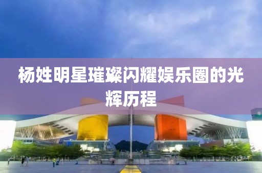 杨姓明星璀璨闪耀娱乐圈的光辉历程