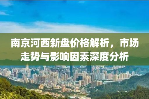 南京河西新盘价格解析，市场走势与影响因素深度分析