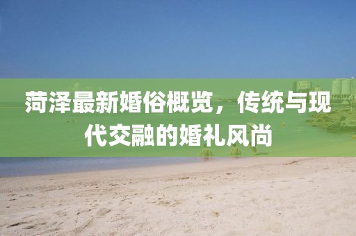 菏泽最新婚俗概览，传统与现代交融的婚礼风尚