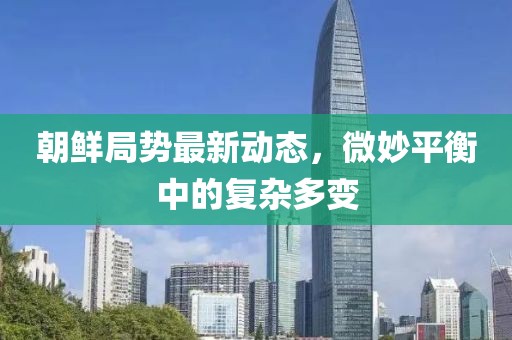 朝鲜局势最新动态，微妙平衡中的复杂多变