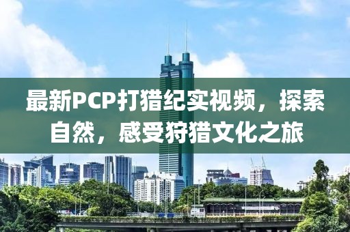 最新PCP打猎纪实视频，探索自然，感受狩猎文化之旅