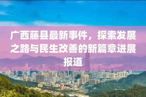 广西藤县最新事件，探索发展之路与民生改善的新篇章进展报道