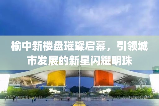 榆中新楼盘璀璨启幕，引领城市发展的新星闪耀明珠