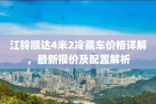 江铃顺达4米2冷藏车价格详解，最新报价及配置解析
