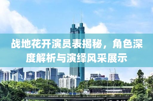 战地花开演员表揭秘，角色深度解析与演绎风采展示