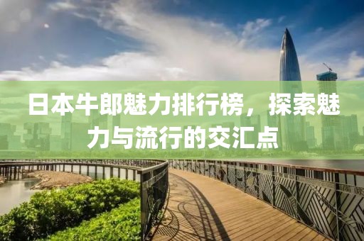 日本牛郎魅力排行榜，探索魅力与流行的交汇点
