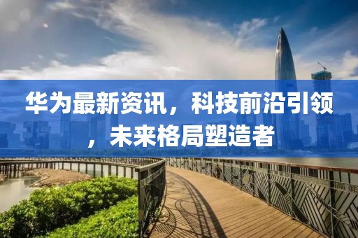 华为最新资讯，科技前沿引领，未来格局塑造者