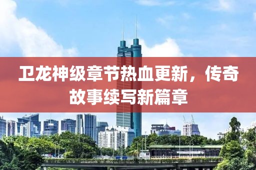 卫龙神级章节热血更新，传奇故事续写新篇章