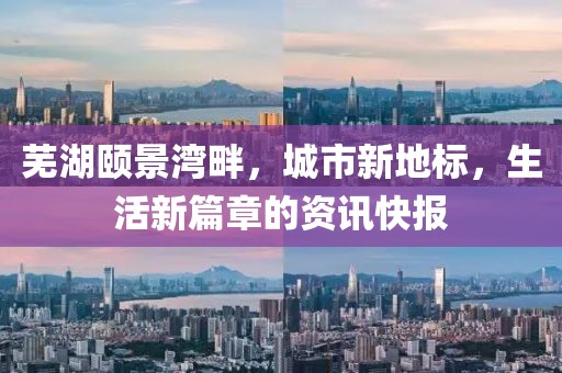 芜湖颐景湾畔，城市新地标，生活新篇章的资讯快报