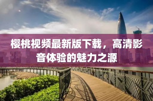 樱桃视频最新版下载，高清影音体验的魅力之源