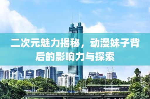 二次元魅力揭秘，动漫妹子背后的影响力与探索