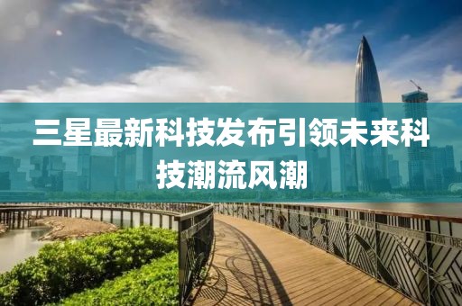 三星最新科技发布引领未来科技潮流风潮