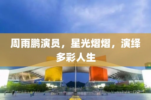 周雨鹏演员，星光熠熠，演绎多彩人生