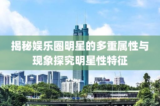 揭秘娱乐圈明星的多重属性与现象探究明星性特征