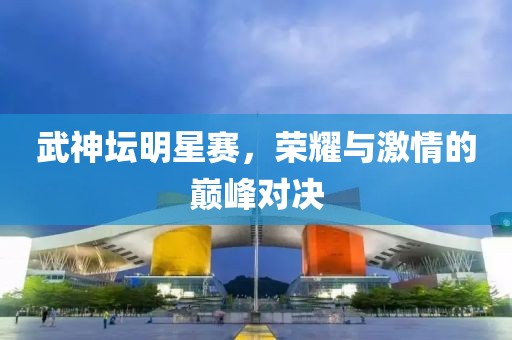武神坛明星赛，荣耀与激情的巅峰对决