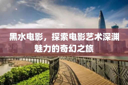 黑水电影，探索电影艺术深渊魅力的奇幻之旅
