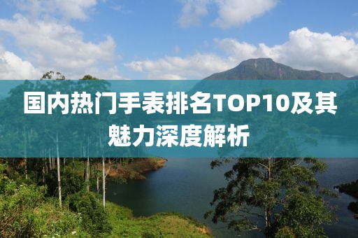 国内热门手表排名TOP10及其魅力深度解析