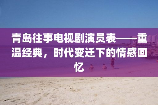 青岛往事电视剧演员表——重温经典，时代变迁下的情感回忆