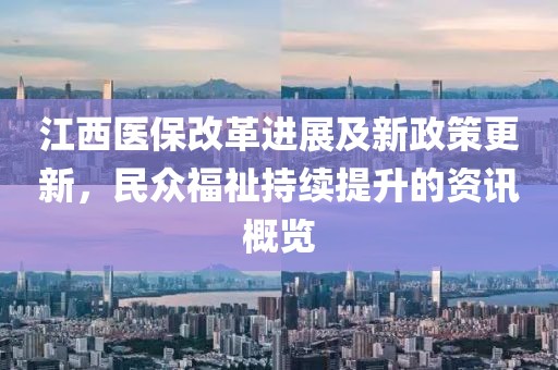 江西医保改革进展及新政策更新，民众福祉持续提升的资讯概览