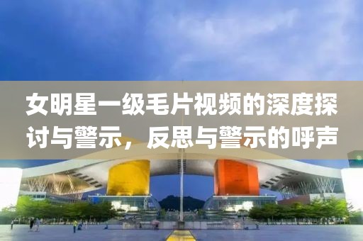 女明星一级毛片视频的深度探讨与警示，反思与警示的呼声