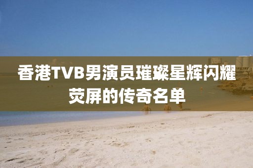 香港TVB男演员璀璨星辉闪耀荧屏的传奇名单