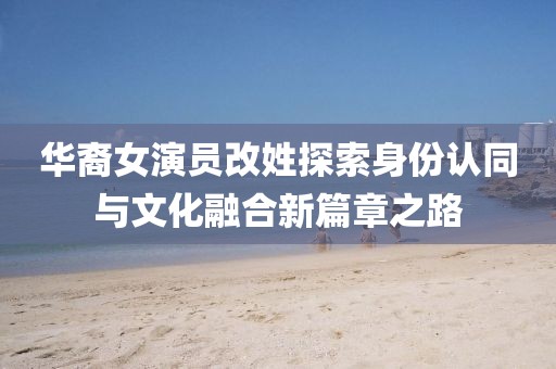 华裔女演员改姓探索身份认同与文化融合新篇章之路