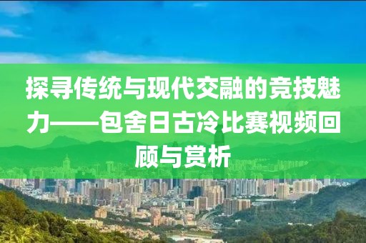 探寻传统与现代交融的竞技魅力——包舍日古冷比赛视频回顾与赏析