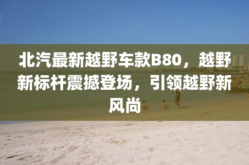 北汽最新越野车款B80，越野新标杆震撼登场，引领越野新风尚