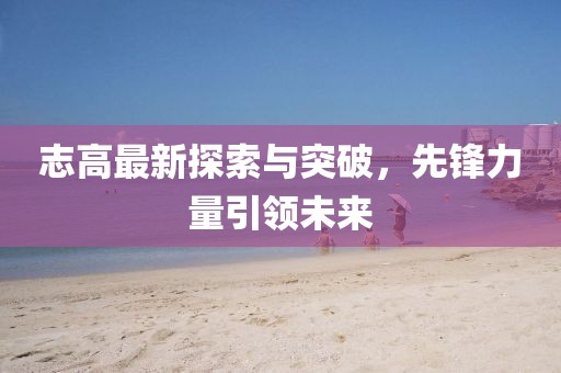 志高最新探索与突破，先锋力量引领未来