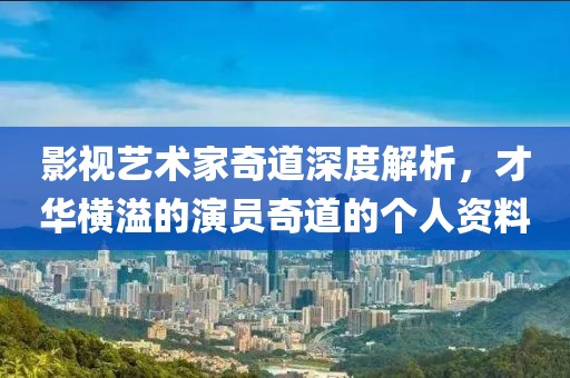 影视艺术家奇道深度解析，才华横溢的演员奇道的个人资料